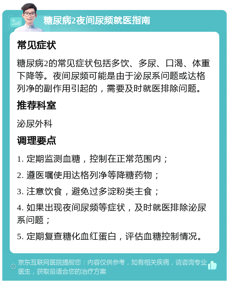 糖尿病2夜间尿频就医指南 常见症状 糖尿病2的常见症状包括多饮、多尿、口渴、体重下降等。夜间尿频可能是由于泌尿系问题或达格列净的副作用引起的，需要及时就医排除问题。 推荐科室 泌尿外科 调理要点 1. 定期监测血糖，控制在正常范围内； 2. 遵医嘱使用达格列净等降糖药物； 3. 注意饮食，避免过多淀粉类主食； 4. 如果出现夜间尿频等症状，及时就医排除泌尿系问题； 5. 定期复查糖化血红蛋白，评估血糖控制情况。