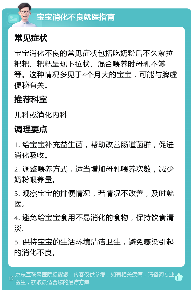 宝宝消化不良就医指南 常见症状 宝宝消化不良的常见症状包括吃奶粉后不久就拉粑粑、粑粑呈现下拉状、混合喂养时母乳不够等。这种情况多见于4个月大的宝宝，可能与脾虚便秘有关。 推荐科室 儿科或消化内科 调理要点 1. 给宝宝补充益生菌，帮助改善肠道菌群，促进消化吸收。 2. 调整喂养方式，适当增加母乳喂养次数，减少奶粉喂养量。 3. 观察宝宝的排便情况，若情况不改善，及时就医。 4. 避免给宝宝食用不易消化的食物，保持饮食清淡。 5. 保持宝宝的生活环境清洁卫生，避免感染引起的消化不良。