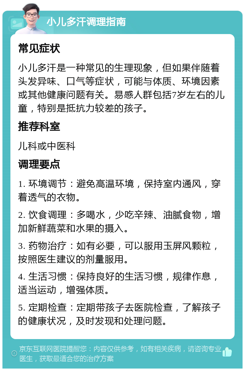 小儿多汗调理指南 常见症状 小儿多汗是一种常见的生理现象，但如果伴随着头发异味、口气等症状，可能与体质、环境因素或其他健康问题有关。易感人群包括7岁左右的儿童，特别是抵抗力较差的孩子。 推荐科室 儿科或中医科 调理要点 1. 环境调节：避免高温环境，保持室内通风，穿着透气的衣物。 2. 饮食调理：多喝水，少吃辛辣、油腻食物，增加新鲜蔬菜和水果的摄入。 3. 药物治疗：如有必要，可以服用玉屏风颗粒，按照医生建议的剂量服用。 4. 生活习惯：保持良好的生活习惯，规律作息，适当运动，增强体质。 5. 定期检查：定期带孩子去医院检查，了解孩子的健康状况，及时发现和处理问题。