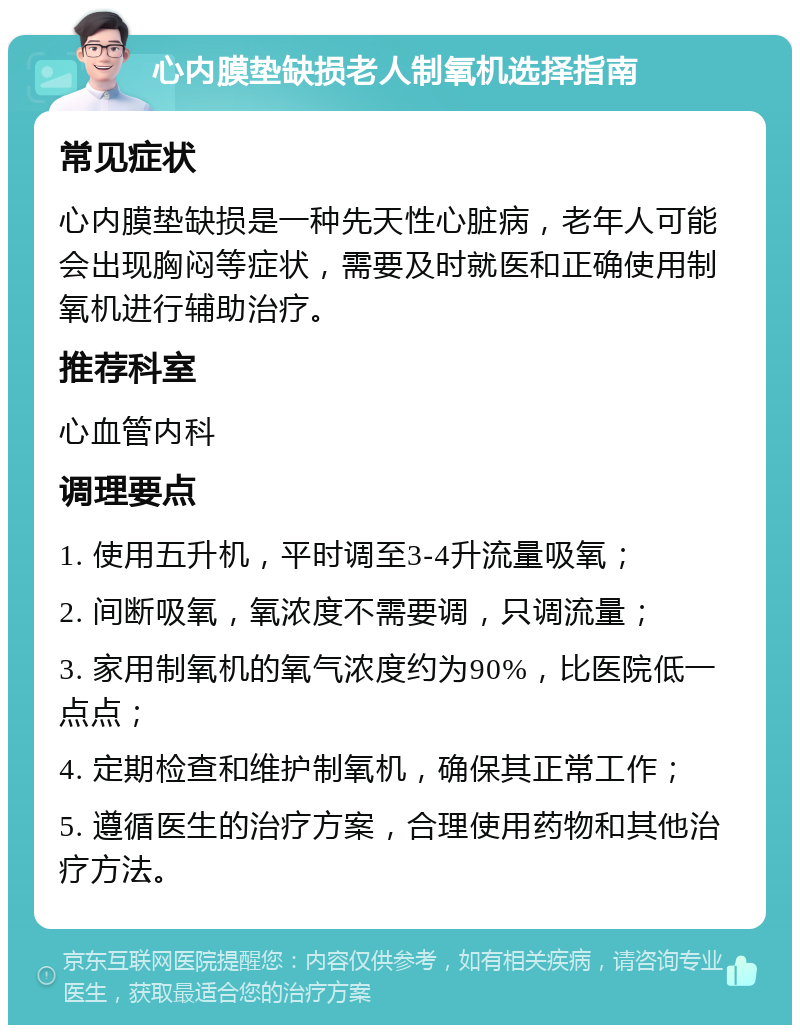 心内膜垫缺损老人制氧机选择指南 常见症状 心内膜垫缺损是一种先天性心脏病，老年人可能会出现胸闷等症状，需要及时就医和正确使用制氧机进行辅助治疗。 推荐科室 心血管内科 调理要点 1. 使用五升机，平时调至3-4升流量吸氧； 2. 间断吸氧，氧浓度不需要调，只调流量； 3. 家用制氧机的氧气浓度约为90%，比医院低一点点； 4. 定期检查和维护制氧机，确保其正常工作； 5. 遵循医生的治疗方案，合理使用药物和其他治疗方法。