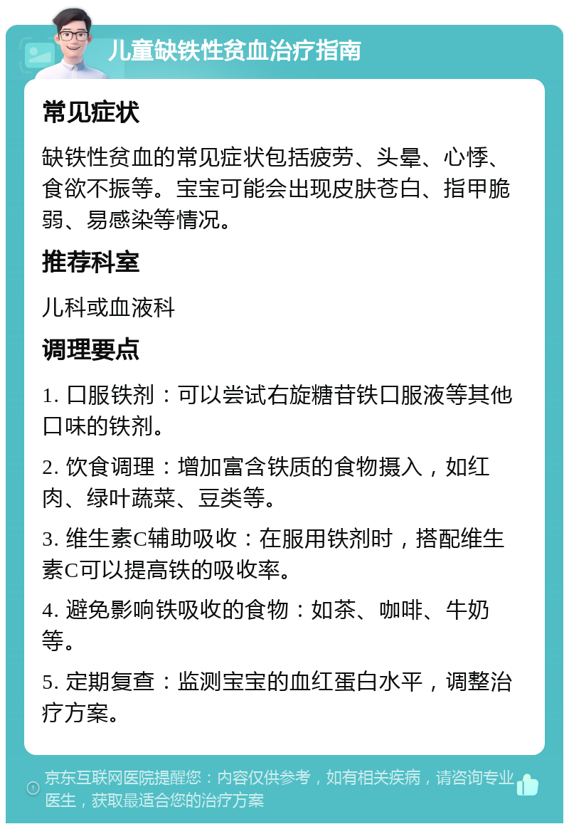 儿童缺铁性贫血治疗指南 常见症状 缺铁性贫血的常见症状包括疲劳、头晕、心悸、食欲不振等。宝宝可能会出现皮肤苍白、指甲脆弱、易感染等情况。 推荐科室 儿科或血液科 调理要点 1. 口服铁剂：可以尝试右旋糖苷铁口服液等其他口味的铁剂。 2. 饮食调理：增加富含铁质的食物摄入，如红肉、绿叶蔬菜、豆类等。 3. 维生素C辅助吸收：在服用铁剂时，搭配维生素C可以提高铁的吸收率。 4. 避免影响铁吸收的食物：如茶、咖啡、牛奶等。 5. 定期复查：监测宝宝的血红蛋白水平，调整治疗方案。