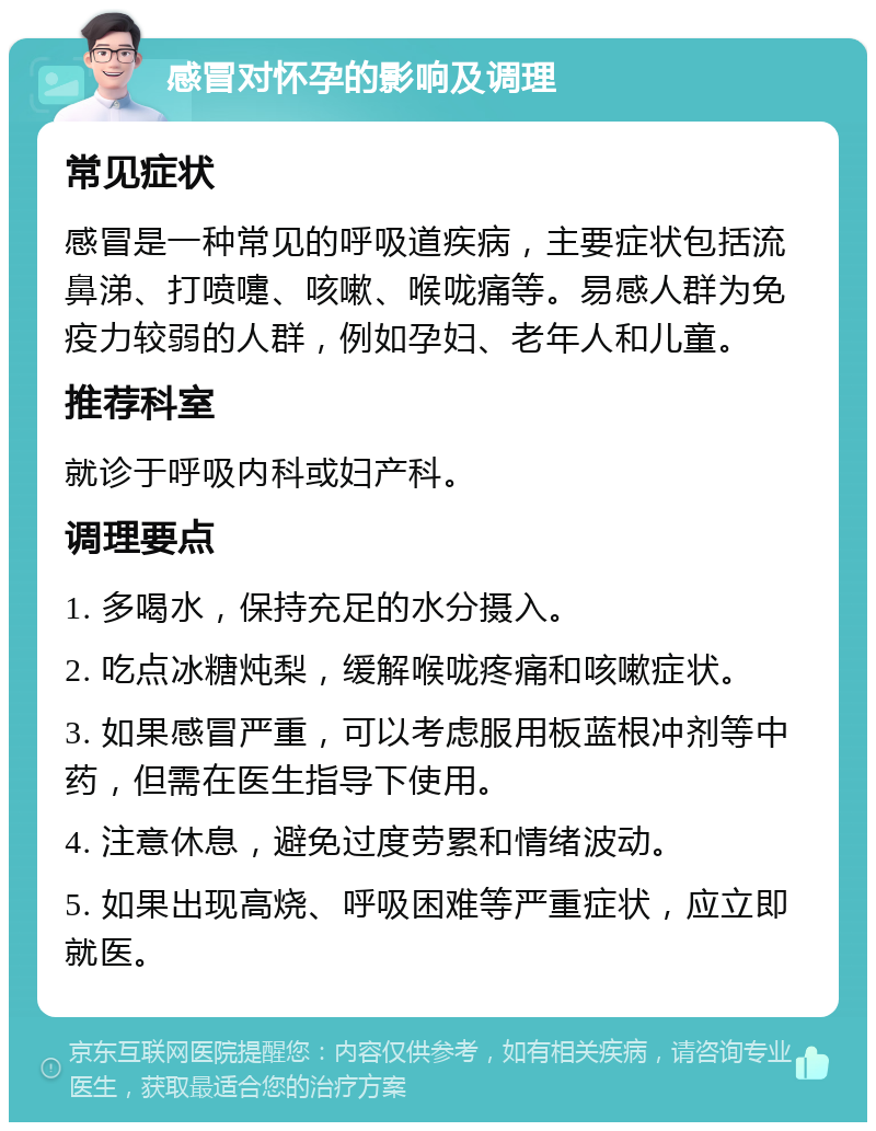 感冒对怀孕的影响及调理 常见症状 感冒是一种常见的呼吸道疾病，主要症状包括流鼻涕、打喷嚏、咳嗽、喉咙痛等。易感人群为免疫力较弱的人群，例如孕妇、老年人和儿童。 推荐科室 就诊于呼吸内科或妇产科。 调理要点 1. 多喝水，保持充足的水分摄入。 2. 吃点冰糖炖梨，缓解喉咙疼痛和咳嗽症状。 3. 如果感冒严重，可以考虑服用板蓝根冲剂等中药，但需在医生指导下使用。 4. 注意休息，避免过度劳累和情绪波动。 5. 如果出现高烧、呼吸困难等严重症状，应立即就医。