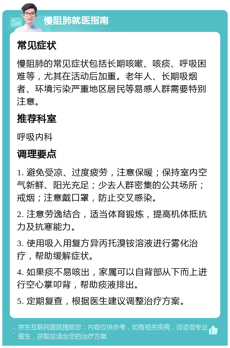 慢阻肺就医指南 常见症状 慢阻肺的常见症状包括长期咳嗽、咳痰、呼吸困难等，尤其在活动后加重。老年人、长期吸烟者、环境污染严重地区居民等易感人群需要特别注意。 推荐科室 呼吸内科 调理要点 1. 避免受凉、过度疲劳，注意保暖；保持室内空气新鲜、阳光充足；少去人群密集的公共场所；戒烟；注意戴口罩，防止交叉感染。 2. 注意劳逸结合，适当体育锻炼，提高机体抵抗力及抗寒能力。 3. 使用吸入用复方异丙托溴铵溶液进行雾化治疗，帮助缓解症状。 4. 如果痰不易咳出，家属可以自背部从下而上进行空心掌叩背，帮助痰液排出。 5. 定期复查，根据医生建议调整治疗方案。