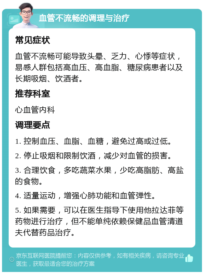 血管不流畅的调理与治疗 常见症状 血管不流畅可能导致头晕、乏力、心悸等症状，易感人群包括高血压、高血脂、糖尿病患者以及长期吸烟、饮酒者。 推荐科室 心血管内科 调理要点 1. 控制血压、血脂、血糖，避免过高或过低。 2. 停止吸烟和限制饮酒，减少对血管的损害。 3. 合理饮食，多吃蔬菜水果，少吃高脂肪、高盐的食物。 4. 适量运动，增强心肺功能和血管弹性。 5. 如果需要，可以在医生指导下使用他拉达菲等药物进行治疗，但不能单纯依赖保健品血管清道夫代替药品治疗。