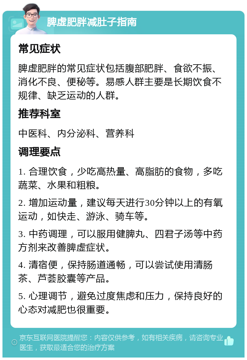 脾虚肥胖减肚子指南 常见症状 脾虚肥胖的常见症状包括腹部肥胖、食欲不振、消化不良、便秘等。易感人群主要是长期饮食不规律、缺乏运动的人群。 推荐科室 中医科、内分泌科、营养科 调理要点 1. 合理饮食，少吃高热量、高脂肪的食物，多吃蔬菜、水果和粗粮。 2. 增加运动量，建议每天进行30分钟以上的有氧运动，如快走、游泳、骑车等。 3. 中药调理，可以服用健脾丸、四君子汤等中药方剂来改善脾虚症状。 4. 清宿便，保持肠道通畅，可以尝试使用清肠茶、芦荟胶囊等产品。 5. 心理调节，避免过度焦虑和压力，保持良好的心态对减肥也很重要。