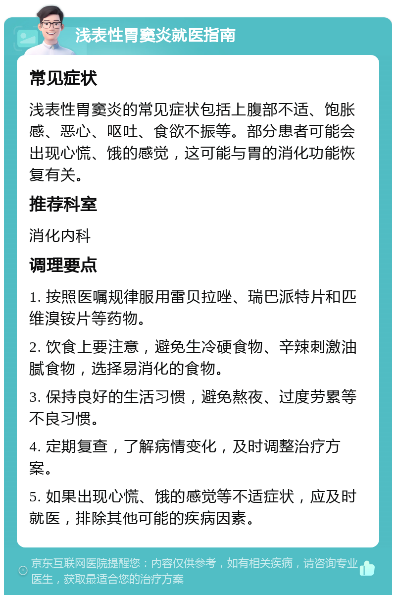 浅表性胃窦炎就医指南 常见症状 浅表性胃窦炎的常见症状包括上腹部不适、饱胀感、恶心、呕吐、食欲不振等。部分患者可能会出现心慌、饿的感觉，这可能与胃的消化功能恢复有关。 推荐科室 消化内科 调理要点 1. 按照医嘱规律服用雷贝拉唑、瑞巴派特片和匹维溴铵片等药物。 2. 饮食上要注意，避免生冷硬食物、辛辣刺激油腻食物，选择易消化的食物。 3. 保持良好的生活习惯，避免熬夜、过度劳累等不良习惯。 4. 定期复查，了解病情变化，及时调整治疗方案。 5. 如果出现心慌、饿的感觉等不适症状，应及时就医，排除其他可能的疾病因素。