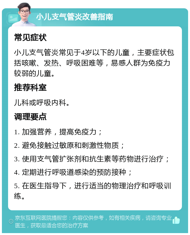 小儿支气管炎改善指南 常见症状 小儿支气管炎常见于4岁以下的儿童，主要症状包括咳嗽、发热、呼吸困难等，易感人群为免疫力较弱的儿童。 推荐科室 儿科或呼吸内科。 调理要点 1. 加强营养，提高免疫力； 2. 避免接触过敏原和刺激性物质； 3. 使用支气管扩张剂和抗生素等药物进行治疗； 4. 定期进行呼吸道感染的预防接种； 5. 在医生指导下，进行适当的物理治疗和呼吸训练。