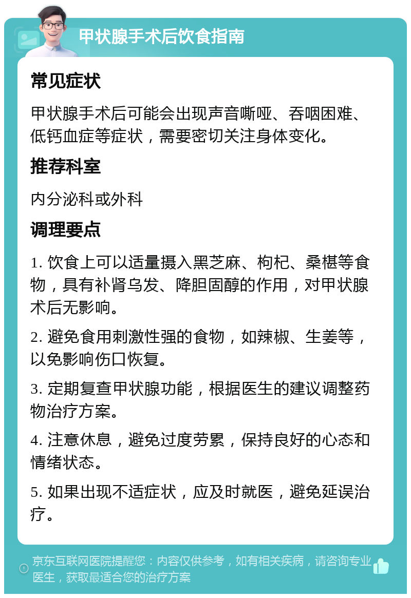 甲状腺手术后饮食指南 常见症状 甲状腺手术后可能会出现声音嘶哑、吞咽困难、低钙血症等症状，需要密切关注身体变化。 推荐科室 内分泌科或外科 调理要点 1. 饮食上可以适量摄入黑芝麻、枸杞、桑椹等食物，具有补肾乌发、降胆固醇的作用，对甲状腺术后无影响。 2. 避免食用刺激性强的食物，如辣椒、生姜等，以免影响伤口恢复。 3. 定期复查甲状腺功能，根据医生的建议调整药物治疗方案。 4. 注意休息，避免过度劳累，保持良好的心态和情绪状态。 5. 如果出现不适症状，应及时就医，避免延误治疗。