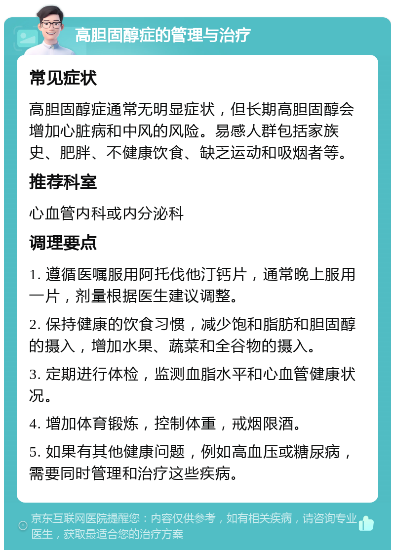 高胆固醇症的管理与治疗 常见症状 高胆固醇症通常无明显症状，但长期高胆固醇会增加心脏病和中风的风险。易感人群包括家族史、肥胖、不健康饮食、缺乏运动和吸烟者等。 推荐科室 心血管内科或内分泌科 调理要点 1. 遵循医嘱服用阿托伐他汀钙片，通常晚上服用一片，剂量根据医生建议调整。 2. 保持健康的饮食习惯，减少饱和脂肪和胆固醇的摄入，增加水果、蔬菜和全谷物的摄入。 3. 定期进行体检，监测血脂水平和心血管健康状况。 4. 增加体育锻炼，控制体重，戒烟限酒。 5. 如果有其他健康问题，例如高血压或糖尿病，需要同时管理和治疗这些疾病。