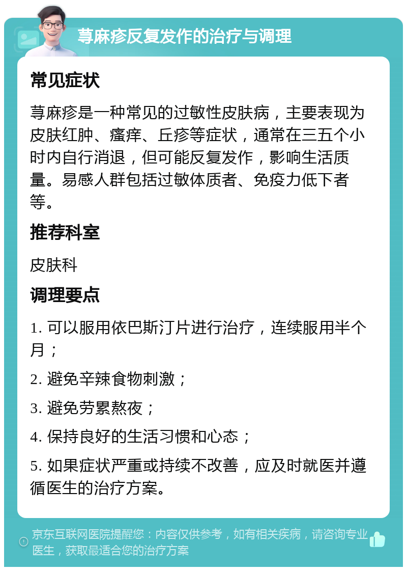 荨麻疹反复发作的治疗与调理 常见症状 荨麻疹是一种常见的过敏性皮肤病，主要表现为皮肤红肿、瘙痒、丘疹等症状，通常在三五个小时内自行消退，但可能反复发作，影响生活质量。易感人群包括过敏体质者、免疫力低下者等。 推荐科室 皮肤科 调理要点 1. 可以服用依巴斯汀片进行治疗，连续服用半个月； 2. 避免辛辣食物刺激； 3. 避免劳累熬夜； 4. 保持良好的生活习惯和心态； 5. 如果症状严重或持续不改善，应及时就医并遵循医生的治疗方案。