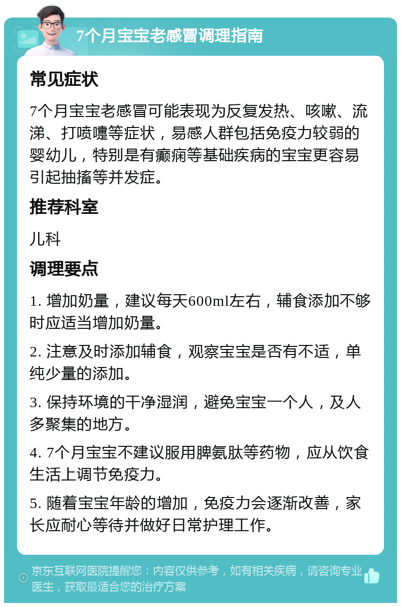 7个月宝宝老感冒调理指南 常见症状 7个月宝宝老感冒可能表现为反复发热、咳嗽、流涕、打喷嚏等症状，易感人群包括免疫力较弱的婴幼儿，特别是有癫痫等基础疾病的宝宝更容易引起抽搐等并发症。 推荐科室 儿科 调理要点 1. 增加奶量，建议每天600ml左右，辅食添加不够时应适当增加奶量。 2. 注意及时添加辅食，观察宝宝是否有不适，单纯少量的添加。 3. 保持环境的干净湿润，避免宝宝一个人，及人多聚集的地方。 4. 7个月宝宝不建议服用脾氨肽等药物，应从饮食生活上调节免疫力。 5. 随着宝宝年龄的增加，免疫力会逐渐改善，家长应耐心等待并做好日常护理工作。