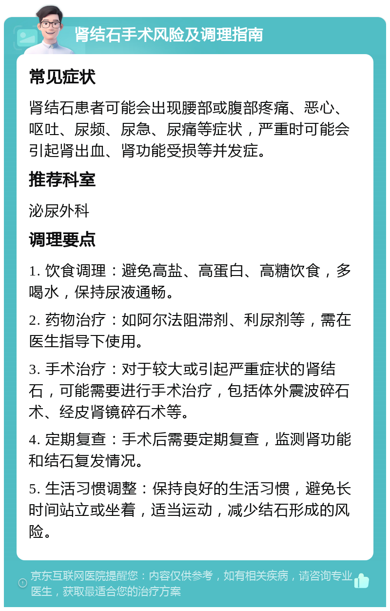 肾结石手术风险及调理指南 常见症状 肾结石患者可能会出现腰部或腹部疼痛、恶心、呕吐、尿频、尿急、尿痛等症状，严重时可能会引起肾出血、肾功能受损等并发症。 推荐科室 泌尿外科 调理要点 1. 饮食调理：避免高盐、高蛋白、高糖饮食，多喝水，保持尿液通畅。 2. 药物治疗：如阿尔法阻滞剂、利尿剂等，需在医生指导下使用。 3. 手术治疗：对于较大或引起严重症状的肾结石，可能需要进行手术治疗，包括体外震波碎石术、经皮肾镜碎石术等。 4. 定期复查：手术后需要定期复查，监测肾功能和结石复发情况。 5. 生活习惯调整：保持良好的生活习惯，避免长时间站立或坐着，适当运动，减少结石形成的风险。