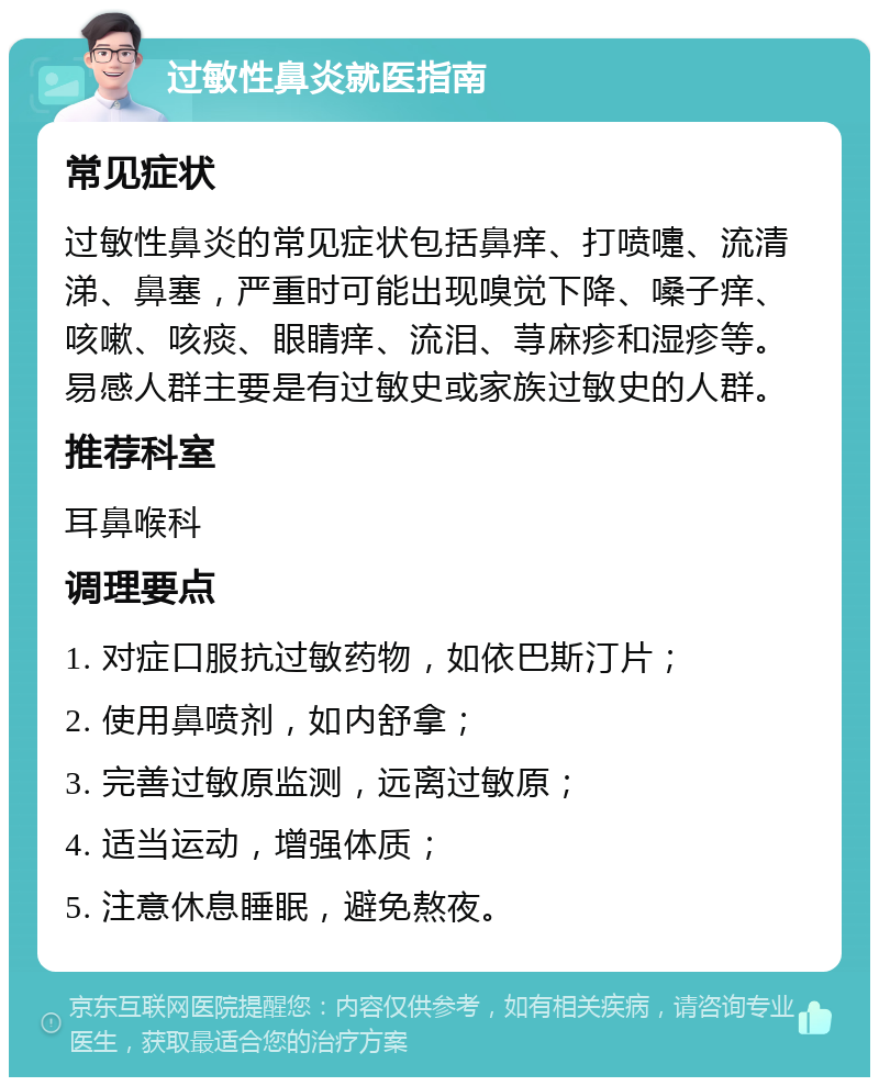 过敏性鼻炎就医指南 常见症状 过敏性鼻炎的常见症状包括鼻痒、打喷嚏、流清涕、鼻塞，严重时可能出现嗅觉下降、嗓子痒、咳嗽、咳痰、眼睛痒、流泪、荨麻疹和湿疹等。易感人群主要是有过敏史或家族过敏史的人群。 推荐科室 耳鼻喉科 调理要点 1. 对症口服抗过敏药物，如依巴斯汀片； 2. 使用鼻喷剂，如内舒拿； 3. 完善过敏原监测，远离过敏原； 4. 适当运动，增强体质； 5. 注意休息睡眠，避免熬夜。