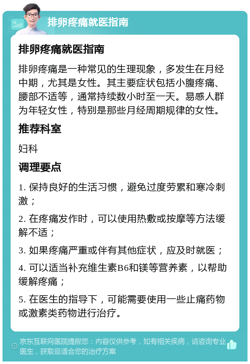 排卵疼痛就医指南 排卵疼痛就医指南 排卵疼痛是一种常见的生理现象，多发生在月经中期，尤其是女性。其主要症状包括小腹疼痛、腰部不适等，通常持续数小时至一天。易感人群为年轻女性，特别是那些月经周期规律的女性。 推荐科室 妇科 调理要点 1. 保持良好的生活习惯，避免过度劳累和寒冷刺激； 2. 在疼痛发作时，可以使用热敷或按摩等方法缓解不适； 3. 如果疼痛严重或伴有其他症状，应及时就医； 4. 可以适当补充维生素B6和镁等营养素，以帮助缓解疼痛； 5. 在医生的指导下，可能需要使用一些止痛药物或激素类药物进行治疗。