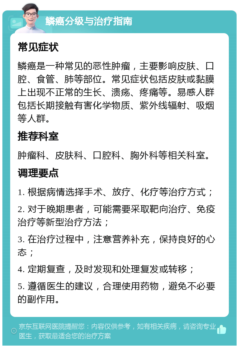 鳞癌分级与治疗指南 常见症状 鳞癌是一种常见的恶性肿瘤，主要影响皮肤、口腔、食管、肺等部位。常见症状包括皮肤或黏膜上出现不正常的生长、溃疡、疼痛等。易感人群包括长期接触有害化学物质、紫外线辐射、吸烟等人群。 推荐科室 肿瘤科、皮肤科、口腔科、胸外科等相关科室。 调理要点 1. 根据病情选择手术、放疗、化疗等治疗方式； 2. 对于晚期患者，可能需要采取靶向治疗、免疫治疗等新型治疗方法； 3. 在治疗过程中，注意营养补充，保持良好的心态； 4. 定期复查，及时发现和处理复发或转移； 5. 遵循医生的建议，合理使用药物，避免不必要的副作用。