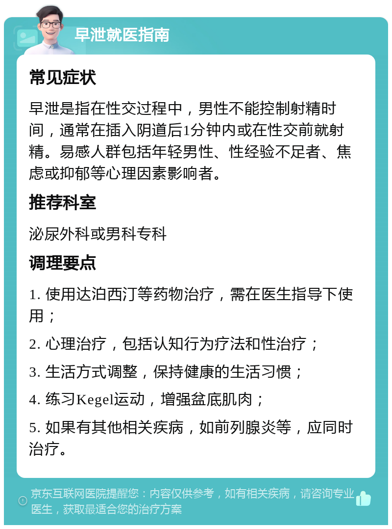 早泄就医指南 常见症状 早泄是指在性交过程中，男性不能控制射精时间，通常在插入阴道后1分钟内或在性交前就射精。易感人群包括年轻男性、性经验不足者、焦虑或抑郁等心理因素影响者。 推荐科室 泌尿外科或男科专科 调理要点 1. 使用达泊西汀等药物治疗，需在医生指导下使用； 2. 心理治疗，包括认知行为疗法和性治疗； 3. 生活方式调整，保持健康的生活习惯； 4. 练习Kegel运动，增强盆底肌肉； 5. 如果有其他相关疾病，如前列腺炎等，应同时治疗。