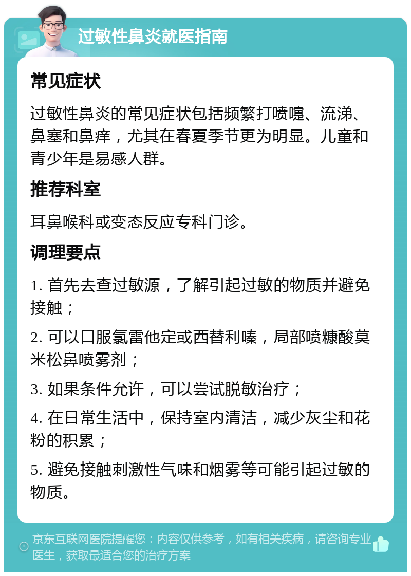 过敏性鼻炎就医指南 常见症状 过敏性鼻炎的常见症状包括频繁打喷嚏、流涕、鼻塞和鼻痒，尤其在春夏季节更为明显。儿童和青少年是易感人群。 推荐科室 耳鼻喉科或变态反应专科门诊。 调理要点 1. 首先去查过敏源，了解引起过敏的物质并避免接触； 2. 可以口服氯雷他定或西替利嗪，局部喷糠酸莫米松鼻喷雾剂； 3. 如果条件允许，可以尝试脱敏治疗； 4. 在日常生活中，保持室内清洁，减少灰尘和花粉的积累； 5. 避免接触刺激性气味和烟雾等可能引起过敏的物质。