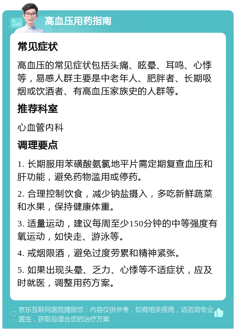 高血压用药指南 常见症状 高血压的常见症状包括头痛、眩晕、耳鸣、心悸等，易感人群主要是中老年人、肥胖者、长期吸烟或饮酒者、有高血压家族史的人群等。 推荐科室 心血管内科 调理要点 1. 长期服用苯磺酸氨氯地平片需定期复查血压和肝功能，避免药物滥用或停药。 2. 合理控制饮食，减少钠盐摄入，多吃新鲜蔬菜和水果，保持健康体重。 3. 适量运动，建议每周至少150分钟的中等强度有氧运动，如快走、游泳等。 4. 戒烟限酒，避免过度劳累和精神紧张。 5. 如果出现头晕、乏力、心悸等不适症状，应及时就医，调整用药方案。