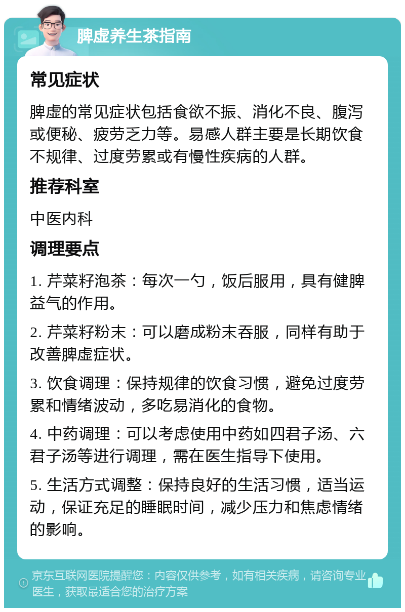 脾虚养生茶指南 常见症状 脾虚的常见症状包括食欲不振、消化不良、腹泻或便秘、疲劳乏力等。易感人群主要是长期饮食不规律、过度劳累或有慢性疾病的人群。 推荐科室 中医内科 调理要点 1. 芹菜籽泡茶：每次一勺，饭后服用，具有健脾益气的作用。 2. 芹菜籽粉末：可以磨成粉末吞服，同样有助于改善脾虚症状。 3. 饮食调理：保持规律的饮食习惯，避免过度劳累和情绪波动，多吃易消化的食物。 4. 中药调理：可以考虑使用中药如四君子汤、六君子汤等进行调理，需在医生指导下使用。 5. 生活方式调整：保持良好的生活习惯，适当运动，保证充足的睡眠时间，减少压力和焦虑情绪的影响。