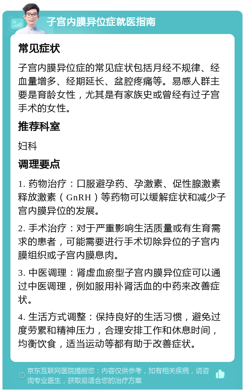 子宫内膜异位症就医指南 常见症状 子宫内膜异位症的常见症状包括月经不规律、经血量增多、经期延长、盆腔疼痛等。易感人群主要是育龄女性，尤其是有家族史或曾经有过子宫手术的女性。 推荐科室 妇科 调理要点 1. 药物治疗：口服避孕药、孕激素、促性腺激素释放激素（GnRH）等药物可以缓解症状和减少子宫内膜异位的发展。 2. 手术治疗：对于严重影响生活质量或有生育需求的患者，可能需要进行手术切除异位的子宫内膜组织或子宫内膜息肉。 3. 中医调理：肾虚血瘀型子宫内膜异位症可以通过中医调理，例如服用补肾活血的中药来改善症状。 4. 生活方式调整：保持良好的生活习惯，避免过度劳累和精神压力，合理安排工作和休息时间，均衡饮食，适当运动等都有助于改善症状。