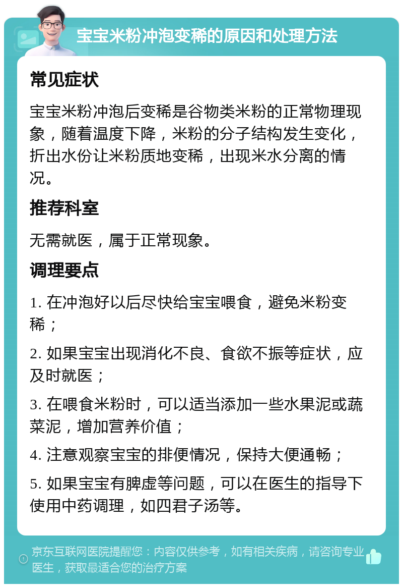 宝宝米粉冲泡变稀的原因和处理方法 常见症状 宝宝米粉冲泡后变稀是谷物类米粉的正常物理现象，随着温度下降，米粉的分子结构发生变化，折出水份让米粉质地变稀，出现米水分离的情况。 推荐科室 无需就医，属于正常现象。 调理要点 1. 在冲泡好以后尽快给宝宝喂食，避免米粉变稀； 2. 如果宝宝出现消化不良、食欲不振等症状，应及时就医； 3. 在喂食米粉时，可以适当添加一些水果泥或蔬菜泥，增加营养价值； 4. 注意观察宝宝的排便情况，保持大便通畅； 5. 如果宝宝有脾虚等问题，可以在医生的指导下使用中药调理，如四君子汤等。