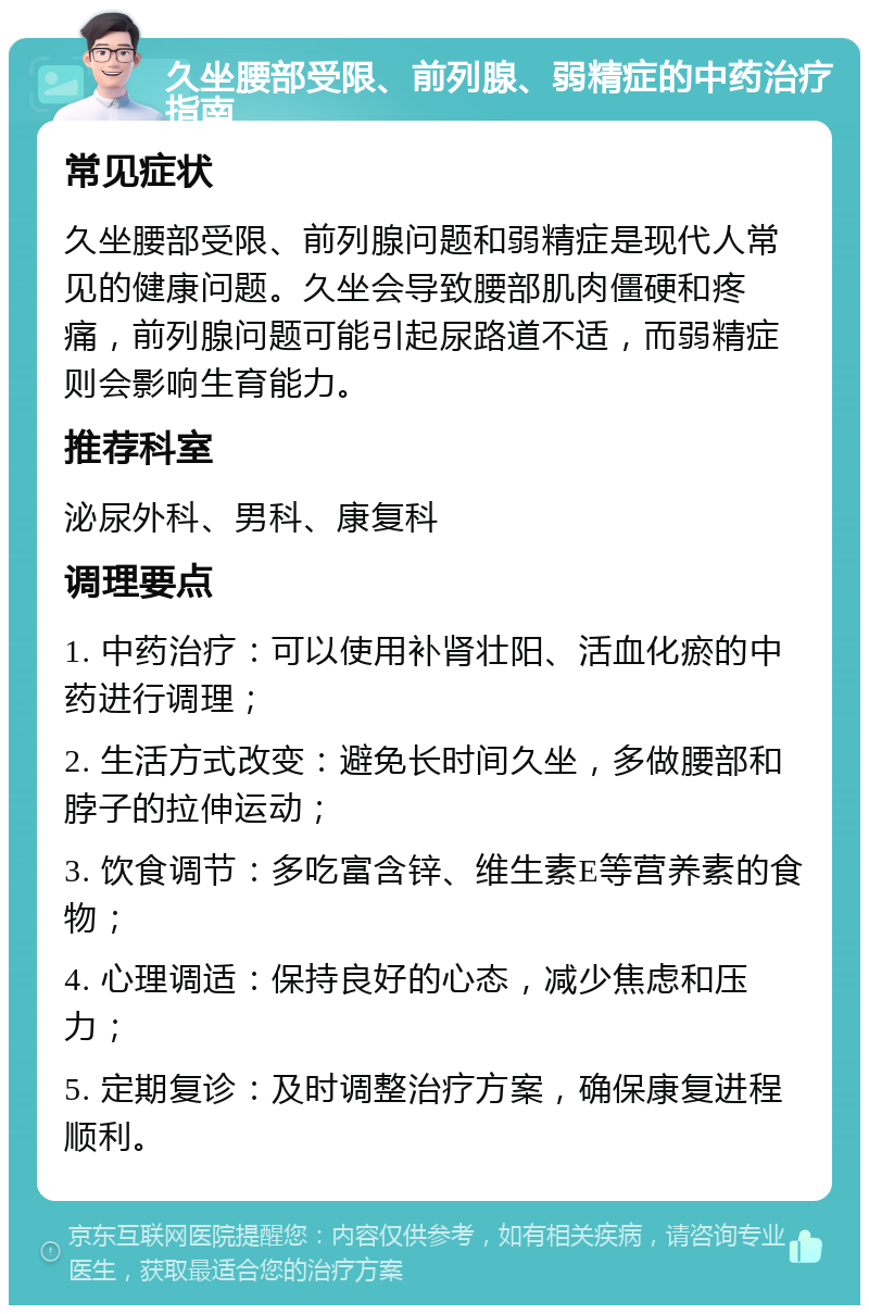 久坐腰部受限、前列腺、弱精症的中药治疗指南 常见症状 久坐腰部受限、前列腺问题和弱精症是现代人常见的健康问题。久坐会导致腰部肌肉僵硬和疼痛，前列腺问题可能引起尿路道不适，而弱精症则会影响生育能力。 推荐科室 泌尿外科、男科、康复科 调理要点 1. 中药治疗：可以使用补肾壮阳、活血化瘀的中药进行调理； 2. 生活方式改变：避免长时间久坐，多做腰部和脖子的拉伸运动； 3. 饮食调节：多吃富含锌、维生素E等营养素的食物； 4. 心理调适：保持良好的心态，减少焦虑和压力； 5. 定期复诊：及时调整治疗方案，确保康复进程顺利。