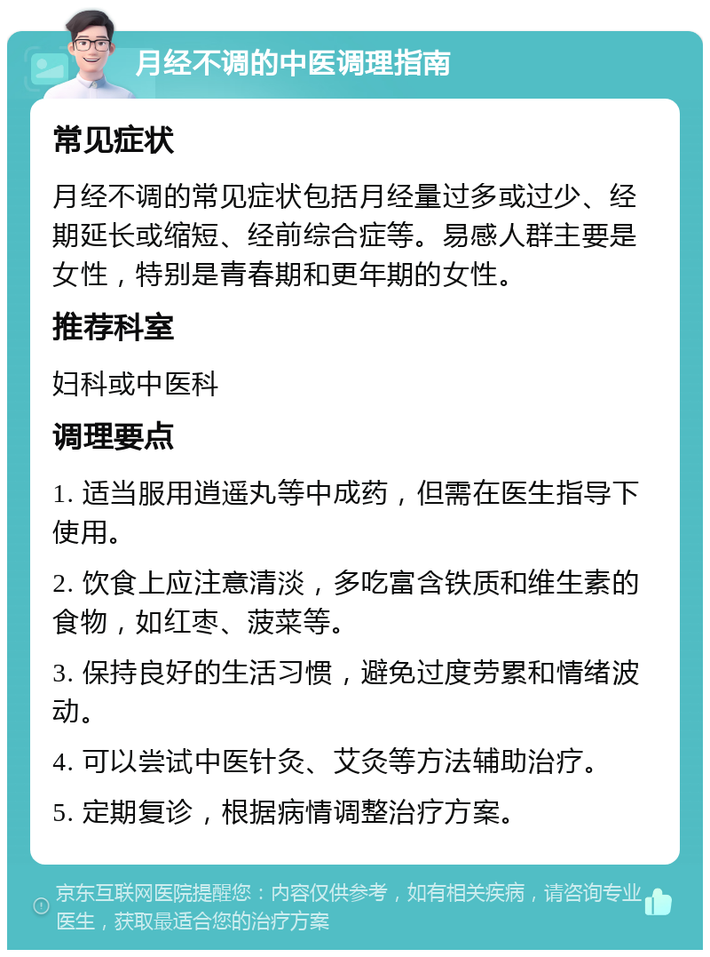 月经不调的中医调理指南 常见症状 月经不调的常见症状包括月经量过多或过少、经期延长或缩短、经前综合症等。易感人群主要是女性，特别是青春期和更年期的女性。 推荐科室 妇科或中医科 调理要点 1. 适当服用逍遥丸等中成药，但需在医生指导下使用。 2. 饮食上应注意清淡，多吃富含铁质和维生素的食物，如红枣、菠菜等。 3. 保持良好的生活习惯，避免过度劳累和情绪波动。 4. 可以尝试中医针灸、艾灸等方法辅助治疗。 5. 定期复诊，根据病情调整治疗方案。