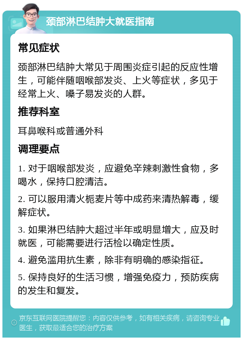 颈部淋巴结肿大就医指南 常见症状 颈部淋巴结肿大常见于周围炎症引起的反应性增生，可能伴随咽喉部发炎、上火等症状，多见于经常上火、嗓子易发炎的人群。 推荐科室 耳鼻喉科或普通外科 调理要点 1. 对于咽喉部发炎，应避免辛辣刺激性食物，多喝水，保持口腔清洁。 2. 可以服用清火栀麦片等中成药来清热解毒，缓解症状。 3. 如果淋巴结肿大超过半年或明显增大，应及时就医，可能需要进行活检以确定性质。 4. 避免滥用抗生素，除非有明确的感染指征。 5. 保持良好的生活习惯，增强免疫力，预防疾病的发生和复发。