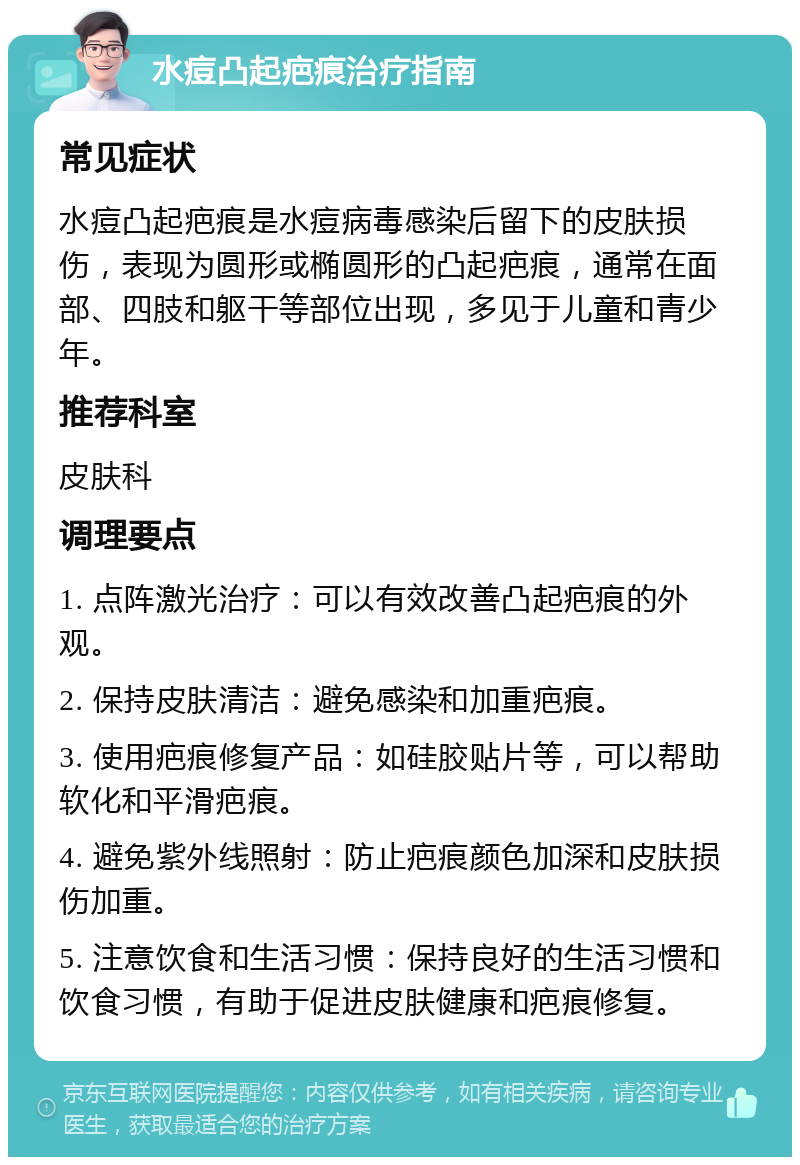 水痘凸起疤痕治疗指南 常见症状 水痘凸起疤痕是水痘病毒感染后留下的皮肤损伤，表现为圆形或椭圆形的凸起疤痕，通常在面部、四肢和躯干等部位出现，多见于儿童和青少年。 推荐科室 皮肤科 调理要点 1. 点阵激光治疗：可以有效改善凸起疤痕的外观。 2. 保持皮肤清洁：避免感染和加重疤痕。 3. 使用疤痕修复产品：如硅胶贴片等，可以帮助软化和平滑疤痕。 4. 避免紫外线照射：防止疤痕颜色加深和皮肤损伤加重。 5. 注意饮食和生活习惯：保持良好的生活习惯和饮食习惯，有助于促进皮肤健康和疤痕修复。