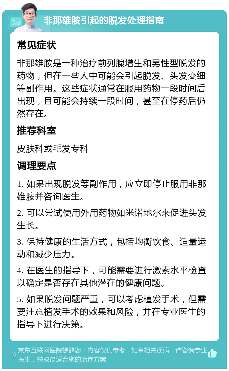 非那雄胺引起的脱发处理指南 常见症状 非那雄胺是一种治疗前列腺增生和男性型脱发的药物，但在一些人中可能会引起脱发、头发变细等副作用。这些症状通常在服用药物一段时间后出现，且可能会持续一段时间，甚至在停药后仍然存在。 推荐科室 皮肤科或毛发专科 调理要点 1. 如果出现脱发等副作用，应立即停止服用非那雄胺并咨询医生。 2. 可以尝试使用外用药物如米诺地尔来促进头发生长。 3. 保持健康的生活方式，包括均衡饮食、适量运动和减少压力。 4. 在医生的指导下，可能需要进行激素水平检查以确定是否存在其他潜在的健康问题。 5. 如果脱发问题严重，可以考虑植发手术，但需要注意植发手术的效果和风险，并在专业医生的指导下进行决策。