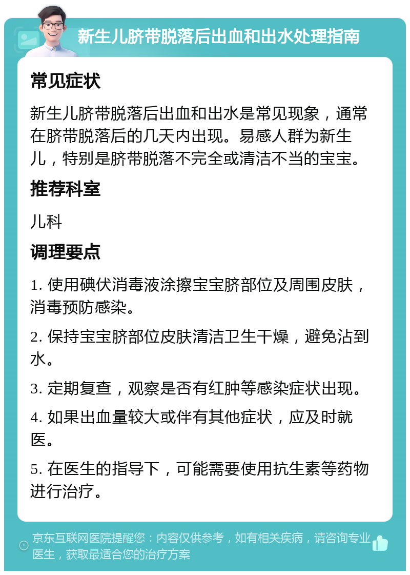 新生儿脐带脱落后出血和出水处理指南 常见症状 新生儿脐带脱落后出血和出水是常见现象，通常在脐带脱落后的几天内出现。易感人群为新生儿，特别是脐带脱落不完全或清洁不当的宝宝。 推荐科室 儿科 调理要点 1. 使用碘伏消毒液涂擦宝宝脐部位及周围皮肤，消毒预防感染。 2. 保持宝宝脐部位皮肤清洁卫生干燥，避免沾到水。 3. 定期复查，观察是否有红肿等感染症状出现。 4. 如果出血量较大或伴有其他症状，应及时就医。 5. 在医生的指导下，可能需要使用抗生素等药物进行治疗。