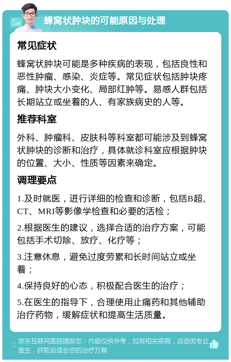 蜂窝状肿块的可能原因与处理 常见症状 蜂窝状肿块可能是多种疾病的表现，包括良性和恶性肿瘤、感染、炎症等。常见症状包括肿块疼痛、肿块大小变化、局部红肿等。易感人群包括长期站立或坐着的人、有家族病史的人等。 推荐科室 外科、肿瘤科、皮肤科等科室都可能涉及到蜂窝状肿块的诊断和治疗，具体就诊科室应根据肿块的位置、大小、性质等因素来确定。 调理要点 1.及时就医，进行详细的检查和诊断，包括B超、CT、MRI等影像学检查和必要的活检； 2.根据医生的建议，选择合适的治疗方案，可能包括手术切除、放疗、化疗等； 3.注意休息，避免过度劳累和长时间站立或坐着； 4.保持良好的心态，积极配合医生的治疗； 5.在医生的指导下，合理使用止痛药和其他辅助治疗药物，缓解症状和提高生活质量。