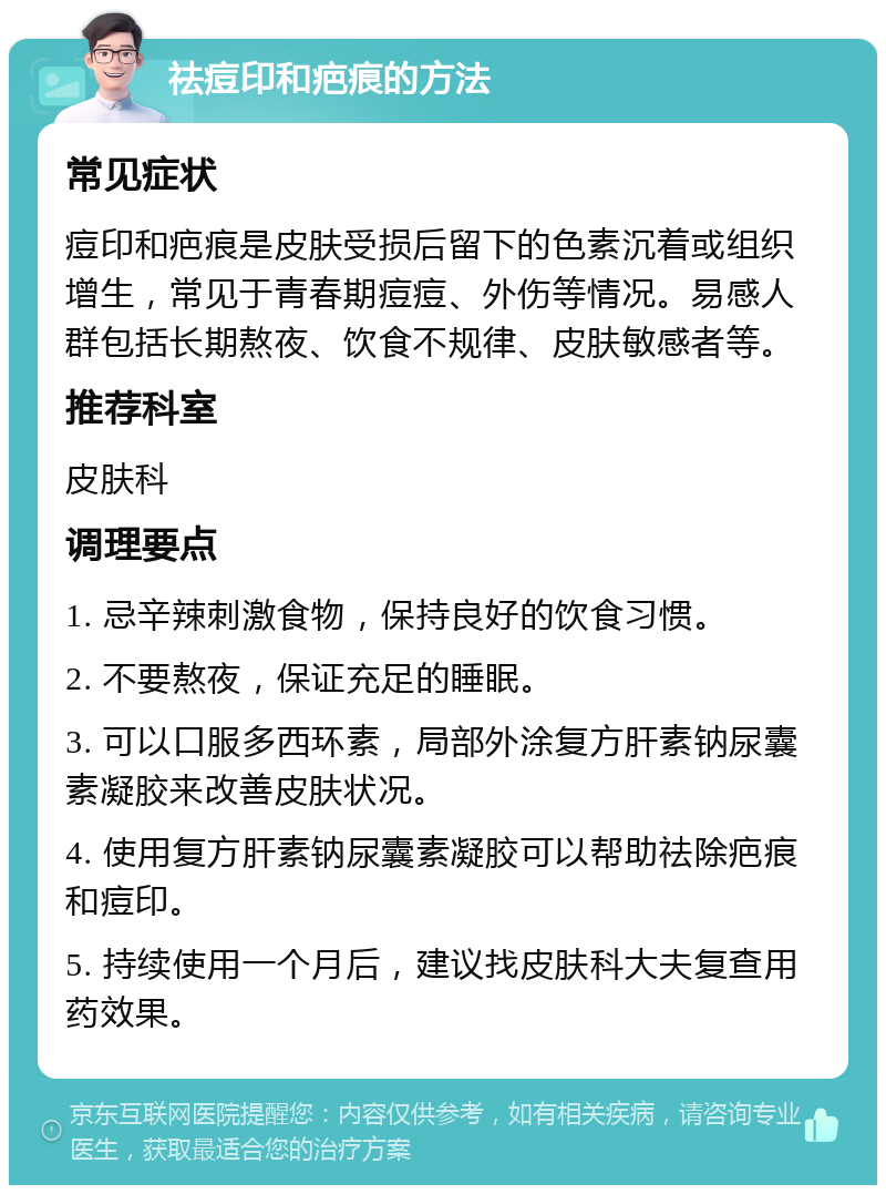 祛痘印和疤痕的方法 常见症状 痘印和疤痕是皮肤受损后留下的色素沉着或组织增生，常见于青春期痘痘、外伤等情况。易感人群包括长期熬夜、饮食不规律、皮肤敏感者等。 推荐科室 皮肤科 调理要点 1. 忌辛辣刺激食物，保持良好的饮食习惯。 2. 不要熬夜，保证充足的睡眠。 3. 可以口服多西环素，局部外涂复方肝素钠尿囊素凝胶来改善皮肤状况。 4. 使用复方肝素钠尿囊素凝胶可以帮助祛除疤痕和痘印。 5. 持续使用一个月后，建议找皮肤科大夫复查用药效果。