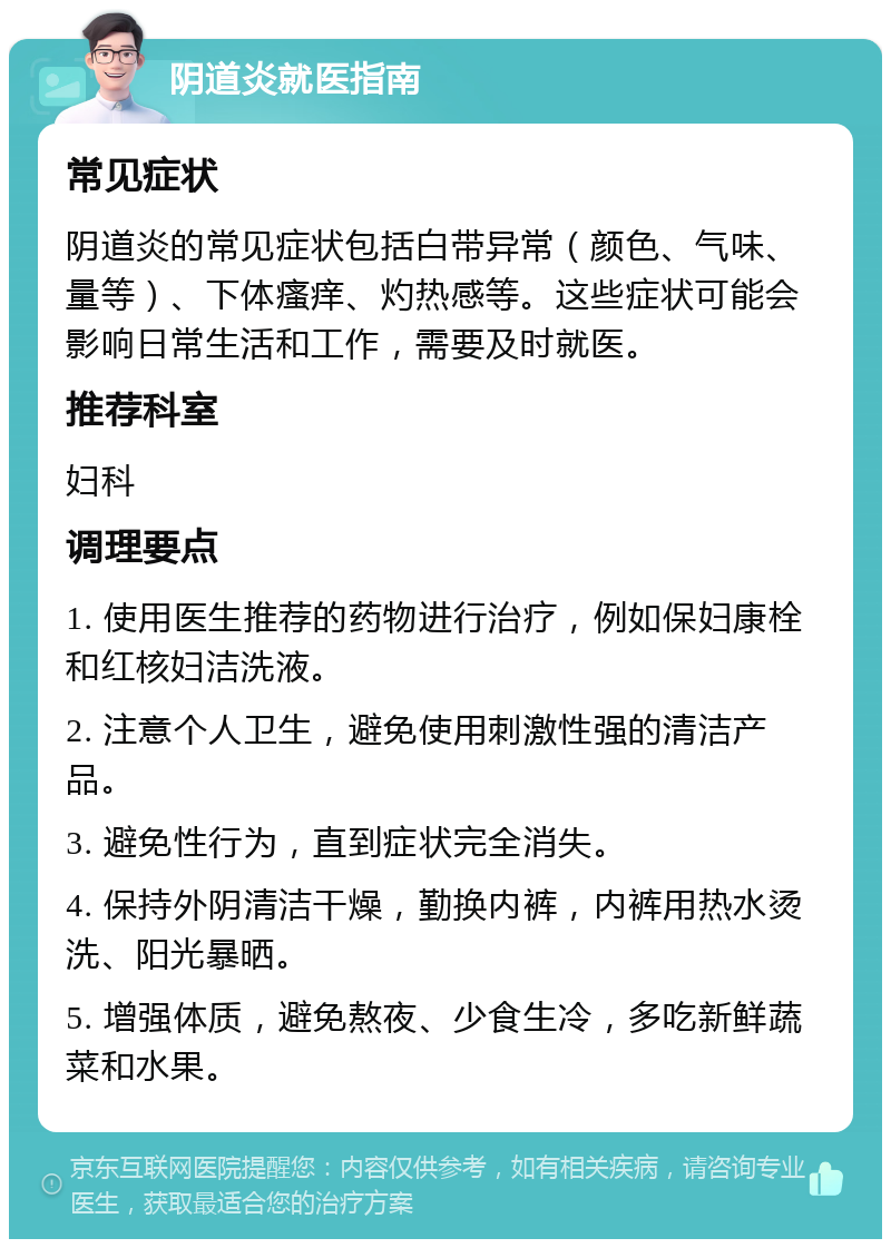 阴道炎就医指南 常见症状 阴道炎的常见症状包括白带异常（颜色、气味、量等）、下体瘙痒、灼热感等。这些症状可能会影响日常生活和工作，需要及时就医。 推荐科室 妇科 调理要点 1. 使用医生推荐的药物进行治疗，例如保妇康栓和红核妇洁洗液。 2. 注意个人卫生，避免使用刺激性强的清洁产品。 3. 避免性行为，直到症状完全消失。 4. 保持外阴清洁干燥，勤换内裤，内裤用热水烫洗、阳光暴晒。 5. 增强体质，避免熬夜、少食生冷，多吃新鲜蔬菜和水果。