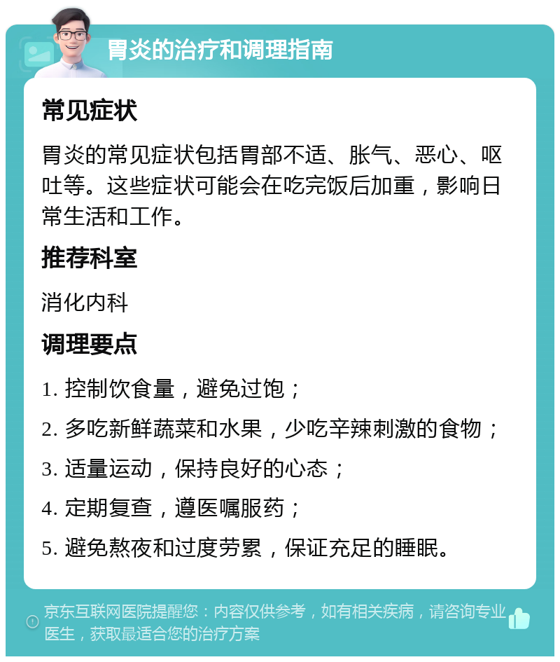 胃炎的治疗和调理指南 常见症状 胃炎的常见症状包括胃部不适、胀气、恶心、呕吐等。这些症状可能会在吃完饭后加重，影响日常生活和工作。 推荐科室 消化内科 调理要点 1. 控制饮食量，避免过饱； 2. 多吃新鲜蔬菜和水果，少吃辛辣刺激的食物； 3. 适量运动，保持良好的心态； 4. 定期复查，遵医嘱服药； 5. 避免熬夜和过度劳累，保证充足的睡眠。