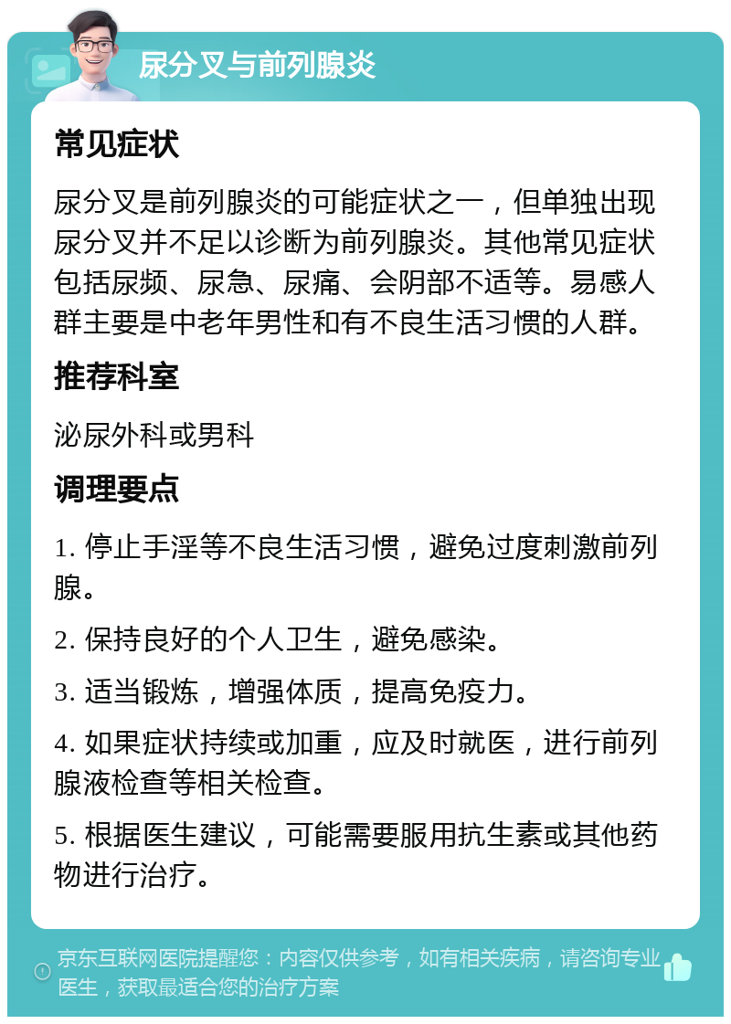 尿分叉与前列腺炎 常见症状 尿分叉是前列腺炎的可能症状之一，但单独出现尿分叉并不足以诊断为前列腺炎。其他常见症状包括尿频、尿急、尿痛、会阴部不适等。易感人群主要是中老年男性和有不良生活习惯的人群。 推荐科室 泌尿外科或男科 调理要点 1. 停止手淫等不良生活习惯，避免过度刺激前列腺。 2. 保持良好的个人卫生，避免感染。 3. 适当锻炼，增强体质，提高免疫力。 4. 如果症状持续或加重，应及时就医，进行前列腺液检查等相关检查。 5. 根据医生建议，可能需要服用抗生素或其他药物进行治疗。