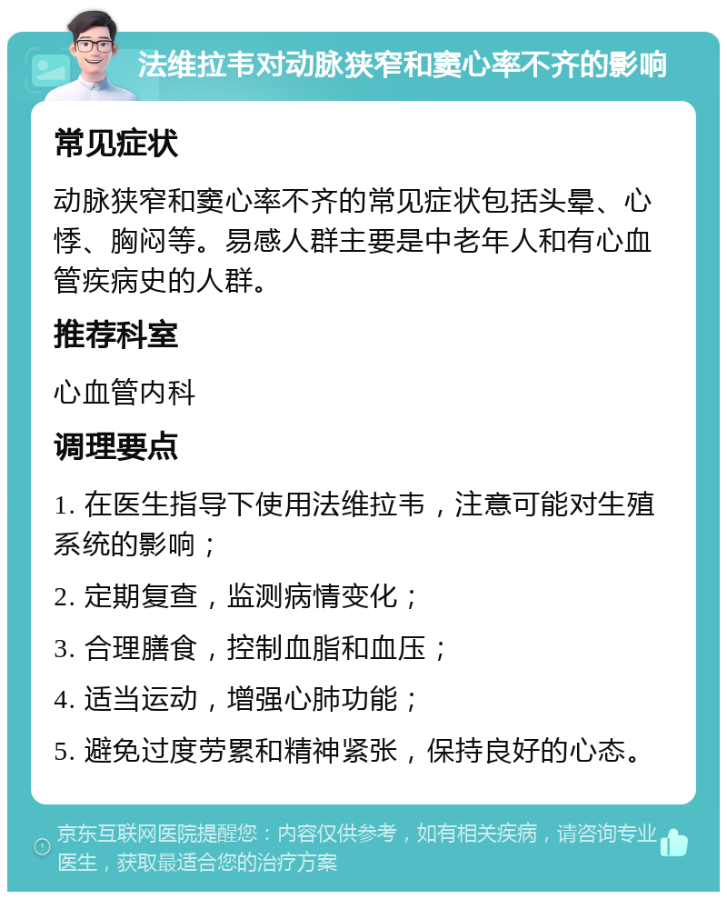 法维拉韦对动脉狭窄和窦心率不齐的影响 常见症状 动脉狭窄和窦心率不齐的常见症状包括头晕、心悸、胸闷等。易感人群主要是中老年人和有心血管疾病史的人群。 推荐科室 心血管内科 调理要点 1. 在医生指导下使用法维拉韦，注意可能对生殖系统的影响； 2. 定期复查，监测病情变化； 3. 合理膳食，控制血脂和血压； 4. 适当运动，增强心肺功能； 5. 避免过度劳累和精神紧张，保持良好的心态。