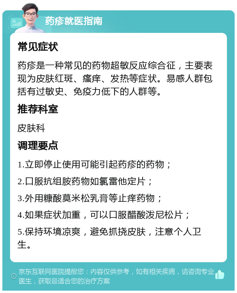 药疹就医指南 常见症状 药疹是一种常见的药物超敏反应综合征，主要表现为皮肤红斑、瘙痒、发热等症状。易感人群包括有过敏史、免疫力低下的人群等。 推荐科室 皮肤科 调理要点 1.立即停止使用可能引起药疹的药物； 2.口服抗组胺药物如氯雷他定片； 3.外用糠酸莫米松乳膏等止痒药物； 4.如果症状加重，可以口服醋酸泼尼松片； 5.保持环境凉爽，避免抓挠皮肤，注意个人卫生。