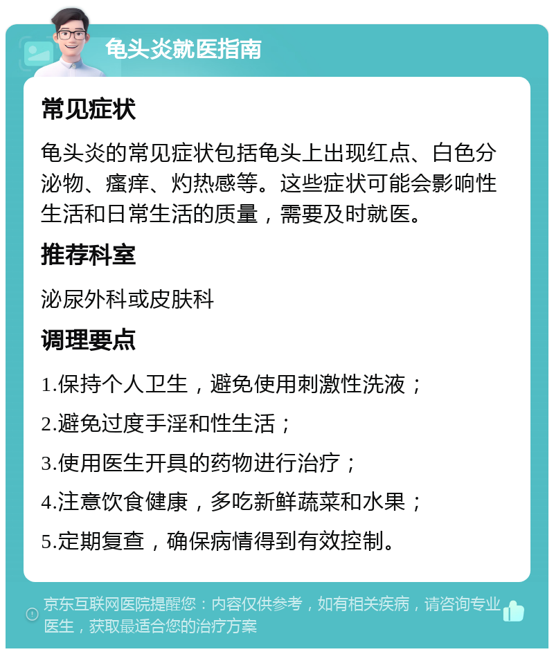 龟头炎就医指南 常见症状 龟头炎的常见症状包括龟头上出现红点、白色分泌物、瘙痒、灼热感等。这些症状可能会影响性生活和日常生活的质量，需要及时就医。 推荐科室 泌尿外科或皮肤科 调理要点 1.保持个人卫生，避免使用刺激性洗液； 2.避免过度手淫和性生活； 3.使用医生开具的药物进行治疗； 4.注意饮食健康，多吃新鲜蔬菜和水果； 5.定期复查，确保病情得到有效控制。