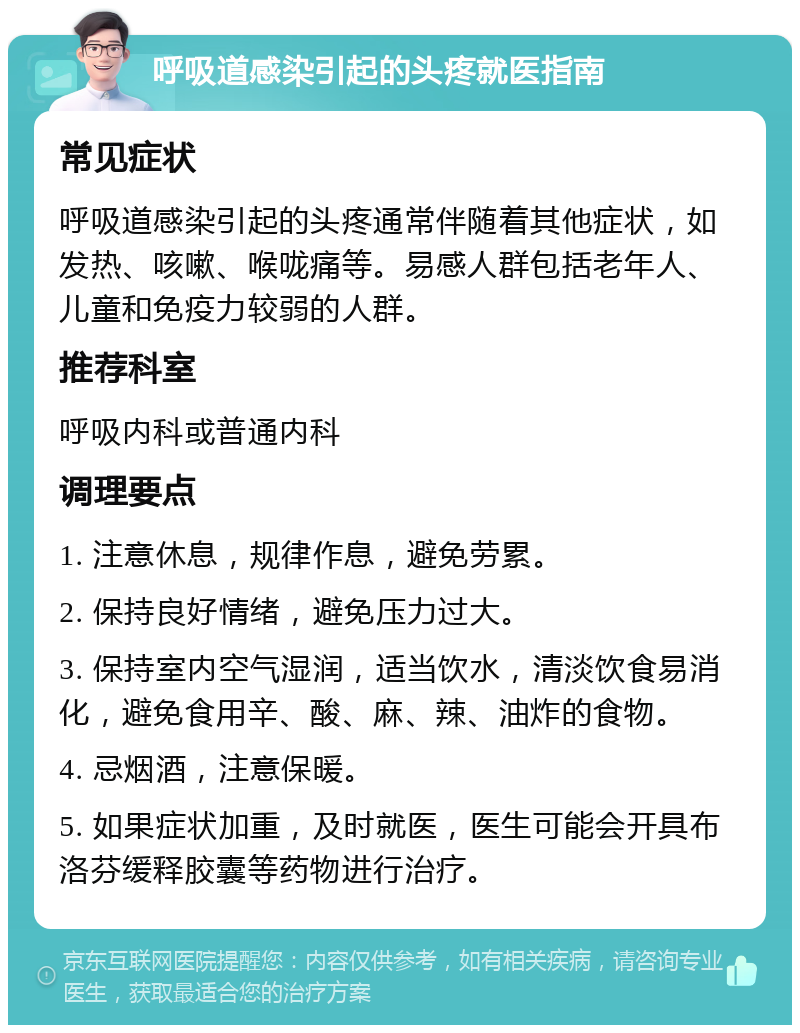 呼吸道感染引起的头疼就医指南 常见症状 呼吸道感染引起的头疼通常伴随着其他症状，如发热、咳嗽、喉咙痛等。易感人群包括老年人、儿童和免疫力较弱的人群。 推荐科室 呼吸内科或普通内科 调理要点 1. 注意休息，规律作息，避免劳累。 2. 保持良好情绪，避免压力过大。 3. 保持室内空气湿润，适当饮水，清淡饮食易消化，避免食用辛、酸、麻、辣、油炸的食物。 4. 忌烟酒，注意保暖。 5. 如果症状加重，及时就医，医生可能会开具布洛芬缓释胶囊等药物进行治疗。