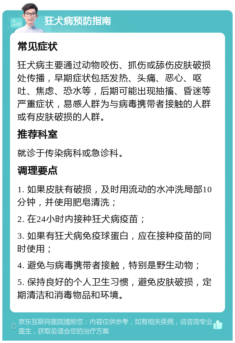 狂犬病预防指南 常见症状 狂犬病主要通过动物咬伤、抓伤或舔伤皮肤破损处传播，早期症状包括发热、头痛、恶心、呕吐、焦虑、恐水等，后期可能出现抽搐、昏迷等严重症状，易感人群为与病毒携带者接触的人群或有皮肤破损的人群。 推荐科室 就诊于传染病科或急诊科。 调理要点 1. 如果皮肤有破损，及时用流动的水冲洗局部10分钟，并使用肥皂清洗； 2. 在24小时内接种狂犬病疫苗； 3. 如果有狂犬病免疫球蛋白，应在接种疫苗的同时使用； 4. 避免与病毒携带者接触，特别是野生动物； 5. 保持良好的个人卫生习惯，避免皮肤破损，定期清洁和消毒物品和环境。