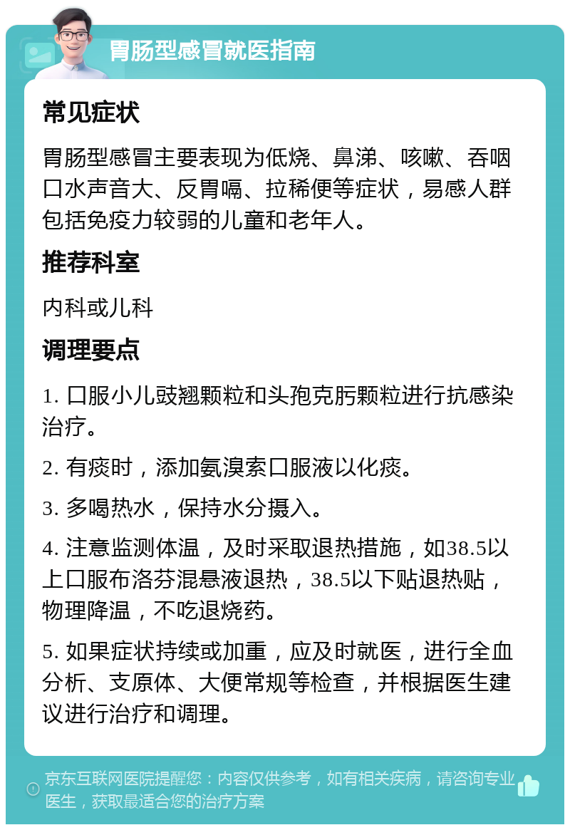 胃肠型感冒就医指南 常见症状 胃肠型感冒主要表现为低烧、鼻涕、咳嗽、吞咽口水声音大、反胃嗝、拉稀便等症状，易感人群包括免疫力较弱的儿童和老年人。 推荐科室 内科或儿科 调理要点 1. 口服小儿豉翘颗粒和头孢克肟颗粒进行抗感染治疗。 2. 有痰时，添加氨溴索口服液以化痰。 3. 多喝热水，保持水分摄入。 4. 注意监测体温，及时采取退热措施，如38.5以上口服布洛芬混悬液退热，38.5以下贴退热贴，物理降温，不吃退烧药。 5. 如果症状持续或加重，应及时就医，进行全血分析、支原体、大便常规等检查，并根据医生建议进行治疗和调理。