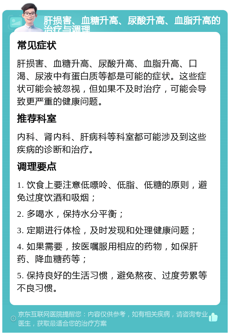 肝损害、血糖升高、尿酸升高、血脂升高的治疗与调理 常见症状 肝损害、血糖升高、尿酸升高、血脂升高、口渴、尿液中有蛋白质等都是可能的症状。这些症状可能会被忽视，但如果不及时治疗，可能会导致更严重的健康问题。 推荐科室 内科、肾内科、肝病科等科室都可能涉及到这些疾病的诊断和治疗。 调理要点 1. 饮食上要注意低嘌呤、低脂、低糖的原则，避免过度饮酒和吸烟； 2. 多喝水，保持水分平衡； 3. 定期进行体检，及时发现和处理健康问题； 4. 如果需要，按医嘱服用相应的药物，如保肝药、降血糖药等； 5. 保持良好的生活习惯，避免熬夜、过度劳累等不良习惯。