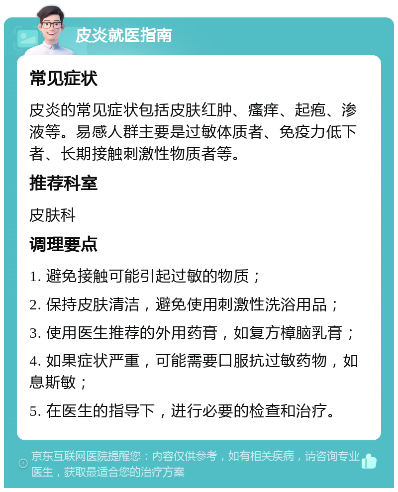 皮炎就医指南 常见症状 皮炎的常见症状包括皮肤红肿、瘙痒、起疱、渗液等。易感人群主要是过敏体质者、免疫力低下者、长期接触刺激性物质者等。 推荐科室 皮肤科 调理要点 1. 避免接触可能引起过敏的物质； 2. 保持皮肤清洁，避免使用刺激性洗浴用品； 3. 使用医生推荐的外用药膏，如复方樟脑乳膏； 4. 如果症状严重，可能需要口服抗过敏药物，如息斯敏； 5. 在医生的指导下，进行必要的检查和治疗。