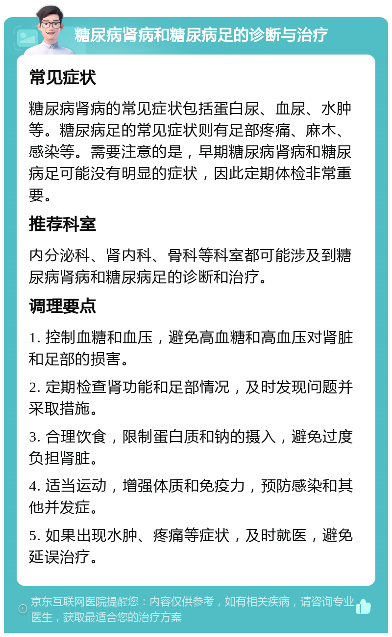 糖尿病肾病和糖尿病足的诊断与治疗 常见症状 糖尿病肾病的常见症状包括蛋白尿、血尿、水肿等。糖尿病足的常见症状则有足部疼痛、麻木、感染等。需要注意的是，早期糖尿病肾病和糖尿病足可能没有明显的症状，因此定期体检非常重要。 推荐科室 内分泌科、肾内科、骨科等科室都可能涉及到糖尿病肾病和糖尿病足的诊断和治疗。 调理要点 1. 控制血糖和血压，避免高血糖和高血压对肾脏和足部的损害。 2. 定期检查肾功能和足部情况，及时发现问题并采取措施。 3. 合理饮食，限制蛋白质和钠的摄入，避免过度负担肾脏。 4. 适当运动，增强体质和免疫力，预防感染和其他并发症。 5. 如果出现水肿、疼痛等症状，及时就医，避免延误治疗。