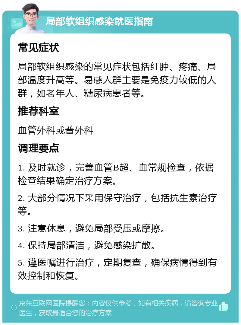 局部软组织感染就医指南 常见症状 局部软组织感染的常见症状包括红肿、疼痛、局部温度升高等。易感人群主要是免疫力较低的人群，如老年人、糖尿病患者等。 推荐科室 血管外科或普外科 调理要点 1. 及时就诊，完善血管B超、血常规检查，依据检查结果确定治疗方案。 2. 大部分情况下采用保守治疗，包括抗生素治疗等。 3. 注意休息，避免局部受压或摩擦。 4. 保持局部清洁，避免感染扩散。 5. 遵医嘱进行治疗，定期复查，确保病情得到有效控制和恢复。