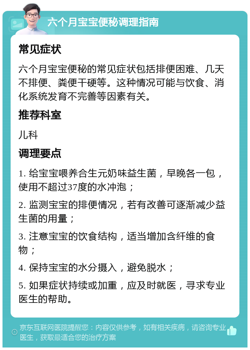 六个月宝宝便秘调理指南 常见症状 六个月宝宝便秘的常见症状包括排便困难、几天不排便、粪便干硬等。这种情况可能与饮食、消化系统发育不完善等因素有关。 推荐科室 儿科 调理要点 1. 给宝宝喂养合生元奶味益生菌，早晚各一包，使用不超过37度的水冲泡； 2. 监测宝宝的排便情况，若有改善可逐渐减少益生菌的用量； 3. 注意宝宝的饮食结构，适当增加含纤维的食物； 4. 保持宝宝的水分摄入，避免脱水； 5. 如果症状持续或加重，应及时就医，寻求专业医生的帮助。