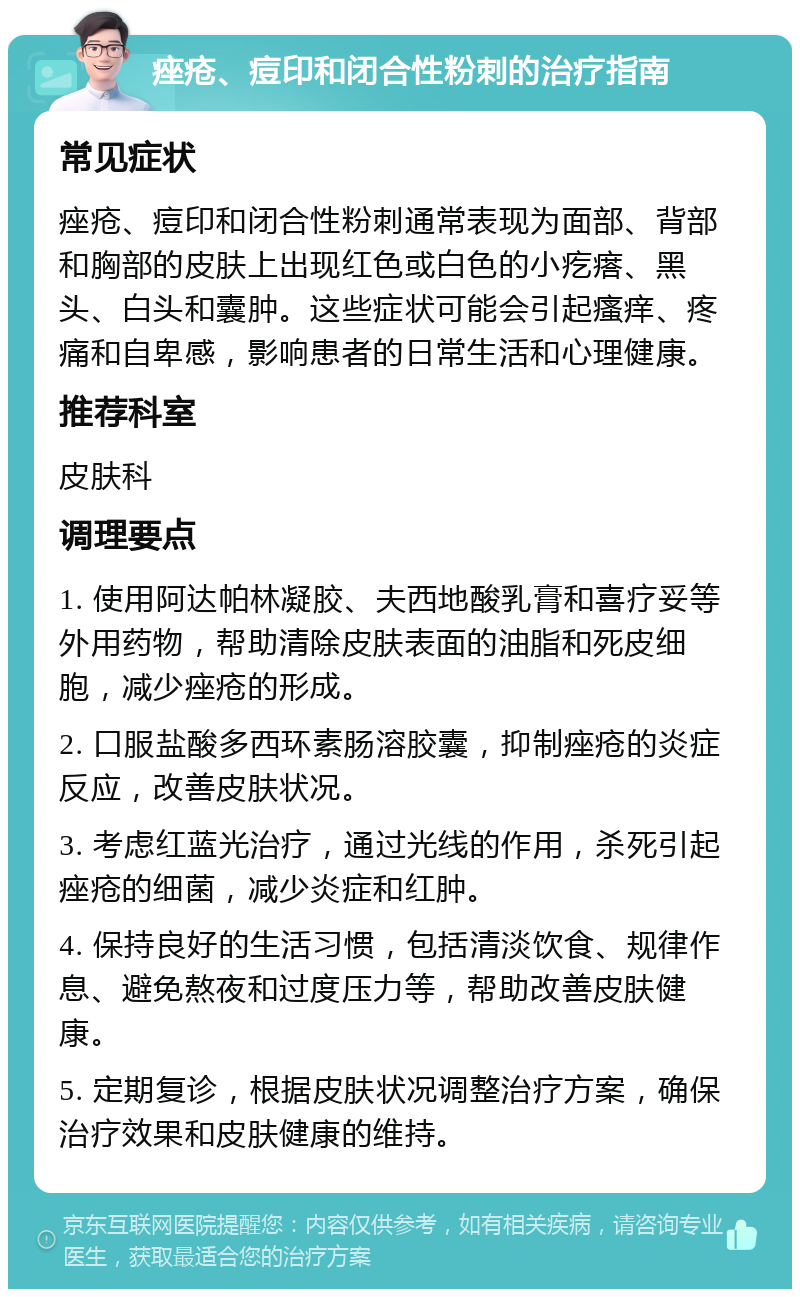 痤疮、痘印和闭合性粉刺的治疗指南 常见症状 痤疮、痘印和闭合性粉刺通常表现为面部、背部和胸部的皮肤上出现红色或白色的小疙瘩、黑头、白头和囊肿。这些症状可能会引起瘙痒、疼痛和自卑感，影响患者的日常生活和心理健康。 推荐科室 皮肤科 调理要点 1. 使用阿达帕林凝胶、夫西地酸乳膏和喜疗妥等外用药物，帮助清除皮肤表面的油脂和死皮细胞，减少痤疮的形成。 2. 口服盐酸多西环素肠溶胶囊，抑制痤疮的炎症反应，改善皮肤状况。 3. 考虑红蓝光治疗，通过光线的作用，杀死引起痤疮的细菌，减少炎症和红肿。 4. 保持良好的生活习惯，包括清淡饮食、规律作息、避免熬夜和过度压力等，帮助改善皮肤健康。 5. 定期复诊，根据皮肤状况调整治疗方案，确保治疗效果和皮肤健康的维持。