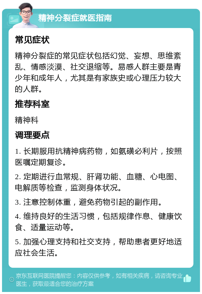 精神分裂症就医指南 常见症状 精神分裂症的常见症状包括幻觉、妄想、思维紊乱、情感淡漠、社交退缩等。易感人群主要是青少年和成年人，尤其是有家族史或心理压力较大的人群。 推荐科室 精神科 调理要点 1. 长期服用抗精神病药物，如氨磺必利片，按照医嘱定期复诊。 2. 定期进行血常规、肝肾功能、血糖、心电图、电解质等检查，监测身体状况。 3. 注意控制体重，避免药物引起的副作用。 4. 维持良好的生活习惯，包括规律作息、健康饮食、适量运动等。 5. 加强心理支持和社交支持，帮助患者更好地适应社会生活。