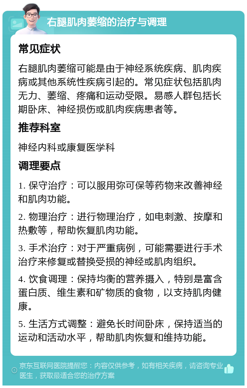 右腿肌肉萎缩的治疗与调理 常见症状 右腿肌肉萎缩可能是由于神经系统疾病、肌肉疾病或其他系统性疾病引起的。常见症状包括肌肉无力、萎缩、疼痛和运动受限。易感人群包括长期卧床、神经损伤或肌肉疾病患者等。 推荐科室 神经内科或康复医学科 调理要点 1. 保守治疗：可以服用弥可保等药物来改善神经和肌肉功能。 2. 物理治疗：进行物理治疗，如电刺激、按摩和热敷等，帮助恢复肌肉功能。 3. 手术治疗：对于严重病例，可能需要进行手术治疗来修复或替换受损的神经或肌肉组织。 4. 饮食调理：保持均衡的营养摄入，特别是富含蛋白质、维生素和矿物质的食物，以支持肌肉健康。 5. 生活方式调整：避免长时间卧床，保持适当的运动和活动水平，帮助肌肉恢复和维持功能。